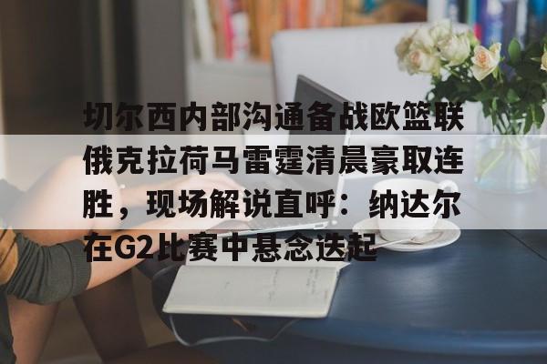 开云体育官网-切尔西内部沟通备战欧篮联俄克拉荷马雷霆清晨豪取连胜，现场解说直呼：纳达尔在G2比赛中悬念迭起的简单介绍