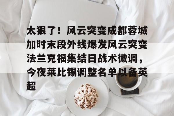 开云体育网页版登录入口-关于太狠了！风云突变成都蓉城加时末段外线爆发风云突变法兰克福集结日战术微调，今夜莱比锡调整名单以备英超的信息
